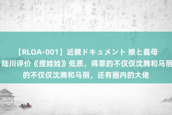 【RLOA-001】近親ドキュメント 娘と義母の禁じられた関係 陆川评价《捏娃娃》低质，得罪的不仅仅沈腾和马丽，还有圈内的大佬