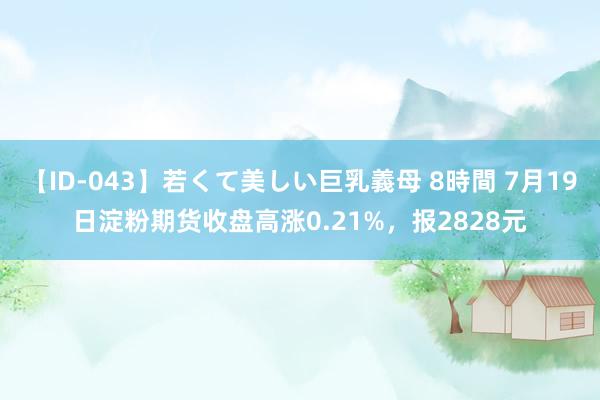 【ID-043】若くて美しい巨乳義母 8時間 7月19日淀粉期货收盘高涨0.21%，报2828元