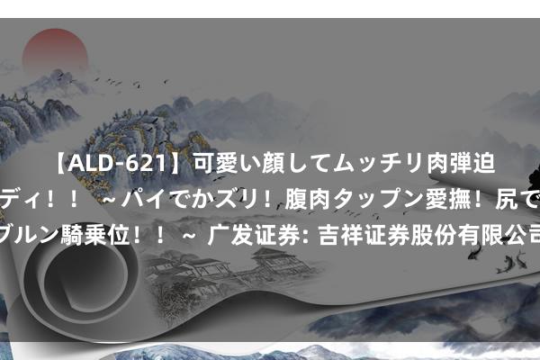 【ALD-621】可愛い顔してムッチリ肉弾迫力ダイナマイト敏感ボディ!! ~パイでかズリ!腹肉タップン愛撫!尻でか後背位!ブルンブルン騎乗位!!~ 广发证券: 吉祥证券股份有限公司对于广发证券股份有限公司董事会通告、联席公司通告、证券事务代表崇拜履职的临时受托料理事务论说