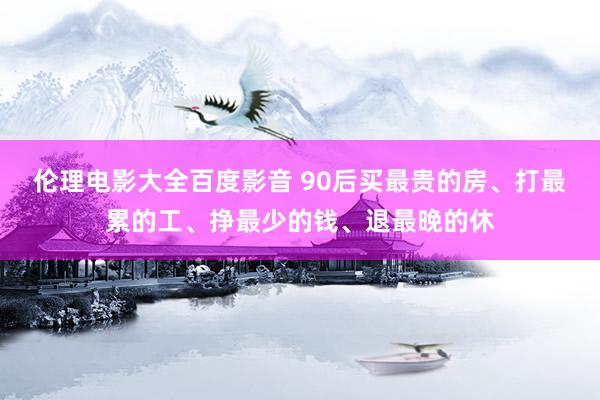 伦理电影大全百度影音 90后买最贵的房、打最累的工、挣最少的钱、退最晚的休