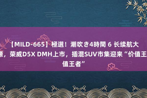 【MILD-665】極選！潮吹き4時間 6 长续航大能源，荣威D5X DMH上市，插混SUV市集迎来“价值王者”
