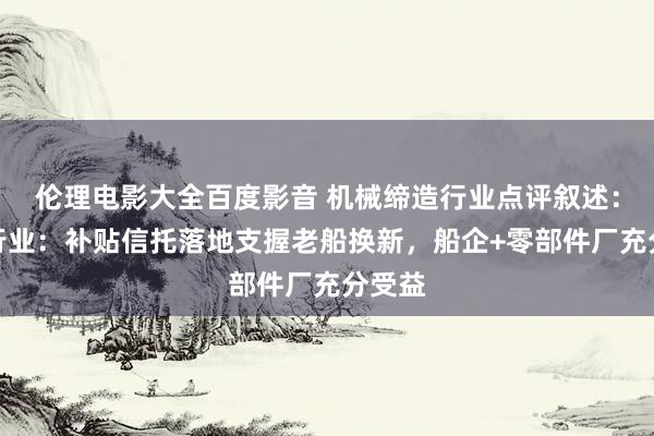 伦理电影大全百度影音 机械缔造行业点评叙述:船舶行业:补贴信托落地支握老船换新,船企+零部件厂充分受益