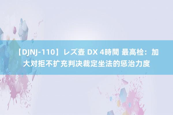 【DJNJ-110】レズ壺 DX 4時間 最高检：加大对拒不扩充判决裁定坐法的惩治力度
