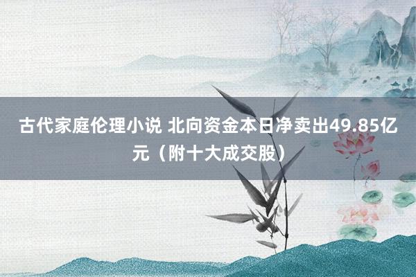古代家庭伦理小说 北向资金本日净卖出49.85亿元(附十大成交股)