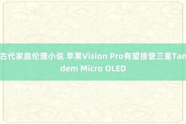 古代家庭伦理小说 苹果Vision Pro有望接管三星Tandem Micro OLED