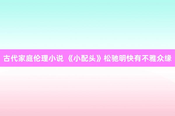 古代家庭伦理小说 《小配头》松驰明快有不雅众缘