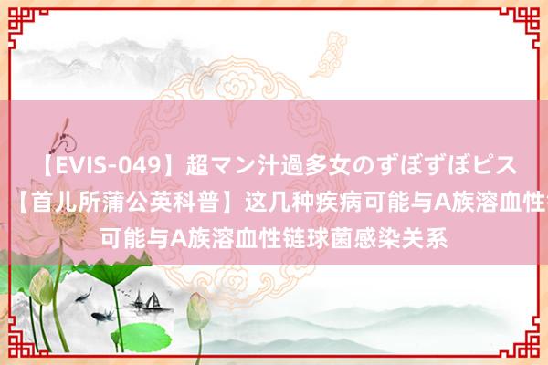 【EVIS-049】超マン汁過多女のずぼずぼピストンオナニー 3 【首儿所蒲公英科普】这几种疾病可能与A族溶血性链球菌感染关系