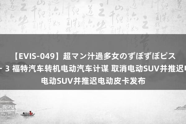 【EVIS-049】超マン汁過多女のずぼずぼピストンオナニー 3 福特汽车转机电动汽车计谋 取消电动SUV并推迟电动皮卡发布