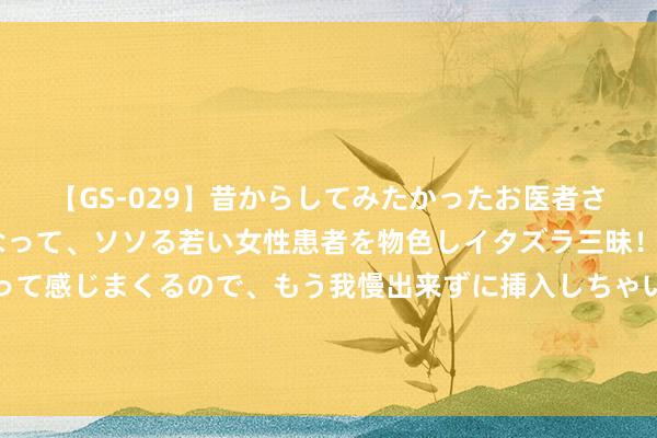 【GS-029】昔からしてみたかったお医者さんゴッコ ニセ医者になって、ソソる若い女性患者を物色しイタズラ三昧!パンツにシミまで作って感じまくるので、もう我慢出来ずに挿入しちゃいました。ああ、昔から憧れていたお医者さんゴッコをついに達成! 夏令祭,小旗袍遇上小浴衣。