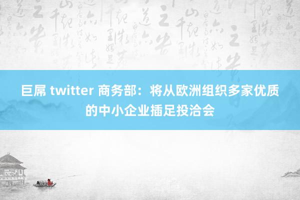 巨屌 twitter 商务部：将从欧洲组织多家优质的中小企业插足投洽会
