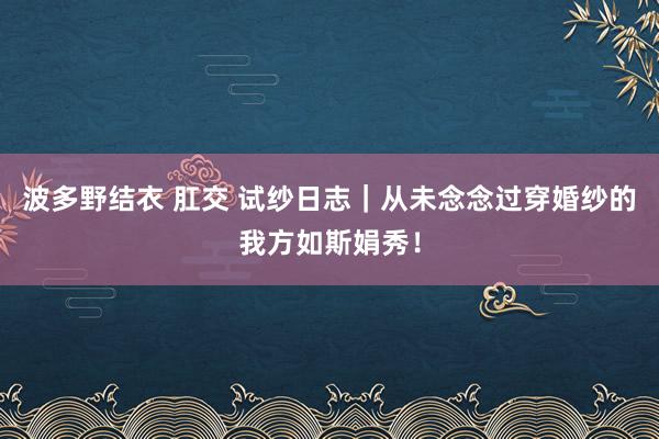波多野结衣 肛交 试纱日志|从未念念过穿婚纱的我方如斯娟秀!