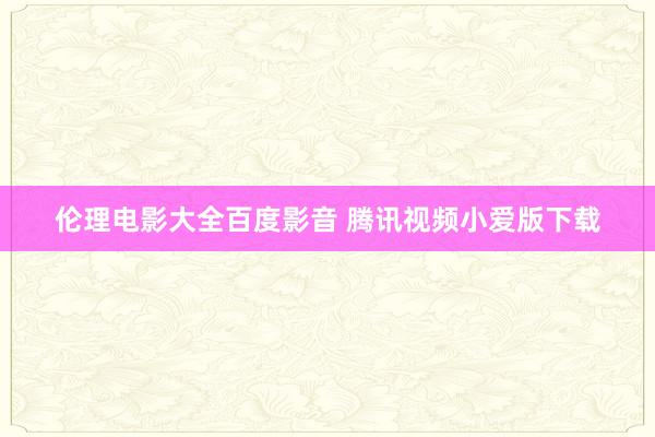 伦理电影大全百度影音 腾讯视频小爱版下载
