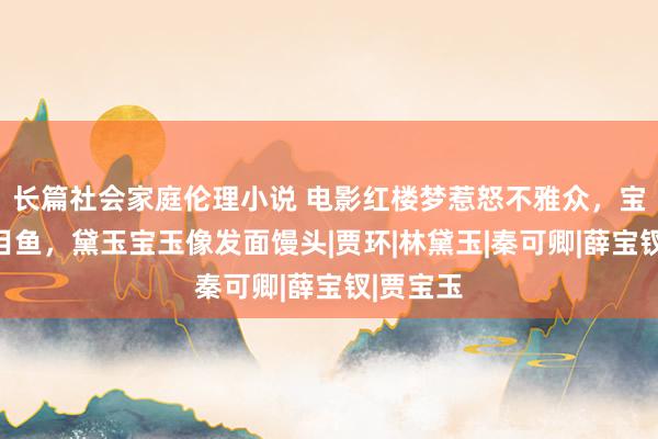 长篇社会家庭伦理小说 电影红楼梦惹怒不雅众，宝钗像比目鱼，黛玉宝玉像发面馒头|贾环|林黛玉|秦可卿|薛宝钗|贾宝玉