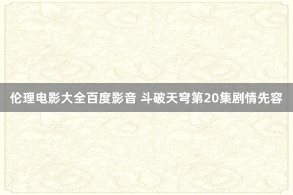 伦理电影大全百度影音 斗破天穹第20集剧情先容