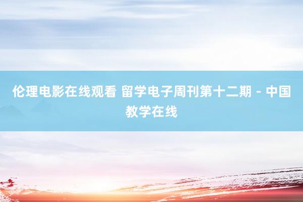 伦理电影在线观看 留学电子周刊第十二期-中国教学在线