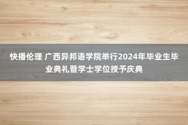 快播伦理 广西异邦语学院举行2024年毕业生毕业典礼暨学士学位授予庆典
