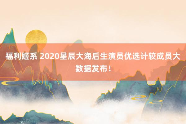 福利姬系 2020星辰大海后生演员优选计较成员大数据发布!