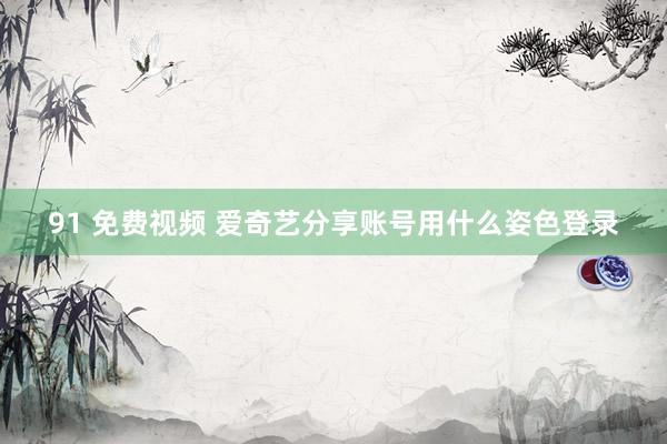 91 免费视频 爱奇艺分享账号用什么姿色登录