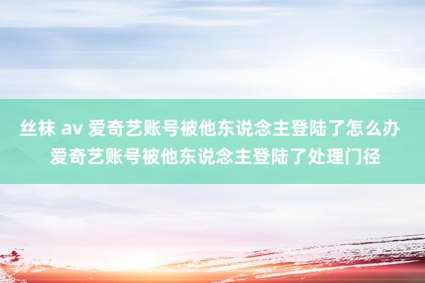丝袜 av 爱奇艺账号被他东说念主登陆了怎么办  爱奇艺账号被他东说念主登陆了处理门径