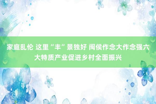 家庭乱伦 这里“丰”景独好 闽侯作念大作念强六大特质产业促进乡村全面振兴