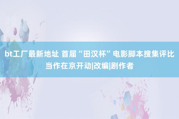 bt工厂最新地址 首届“田汉杯”电影脚本搜集评比当作在京开动|改编|剧作者