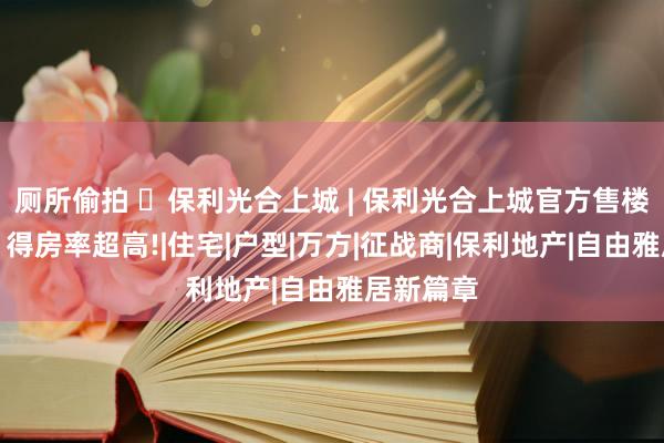 厕所偷拍 ◈保利光合上城 | 保利光合上城官方售楼处发布：得房率超高!|住宅|户型|万方|征战商|保利地产|自由雅居新篇章