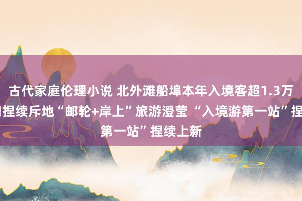 古代家庭伦理小说 北外滩船埠本年入境客超1.3万名 虹口捏续斥地“邮轮+岸上”旅游澄莹 “入境游第一站”捏续上新
