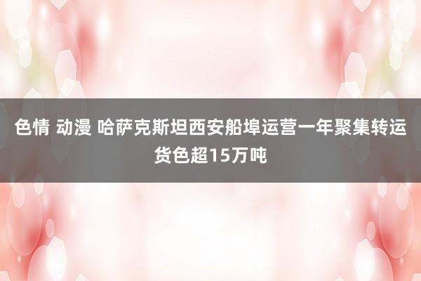 色情 动漫 哈萨克斯坦西安船埠运营一年聚集转运货色超15万吨