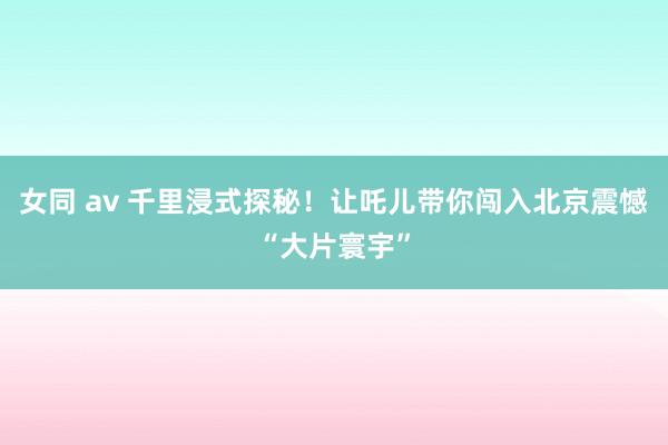 女同 av 千里浸式探秘！让吒儿带你闯入北京震憾“大片寰宇”
