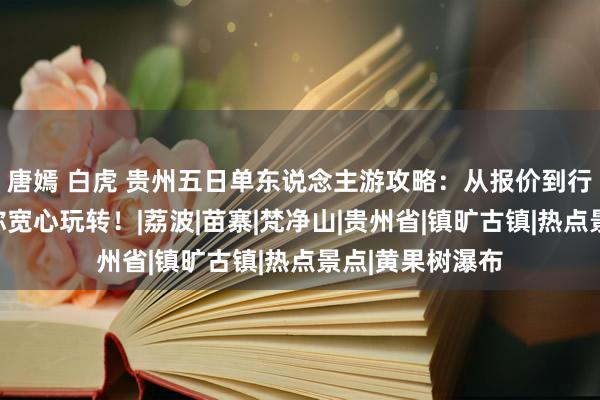 唐嫣 白虎 贵州五日单东说念主游攻略：从报价到行程，手把手教你宽心玩转！|荔波|苗寨|梵净山|贵州省|镇旷古镇|热点景点|黄果树瀑布