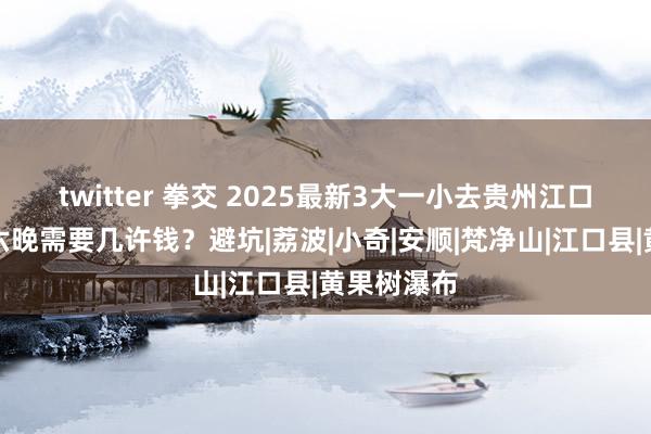 twitter 拳交 2025最新3大一小去贵州江口旅游七天六晚需要几许钱？避坑|荔波|小奇|安顺|梵净山|江口县|黄果树瀑布