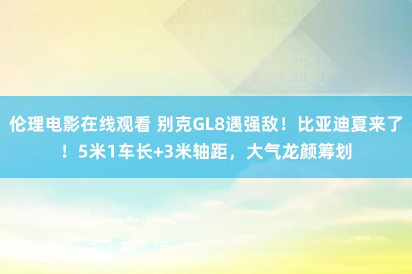 伦理电影在线观看 别克GL8遇强敌！比亚迪夏来了！5米1车长+3米轴距，大气龙颜筹划