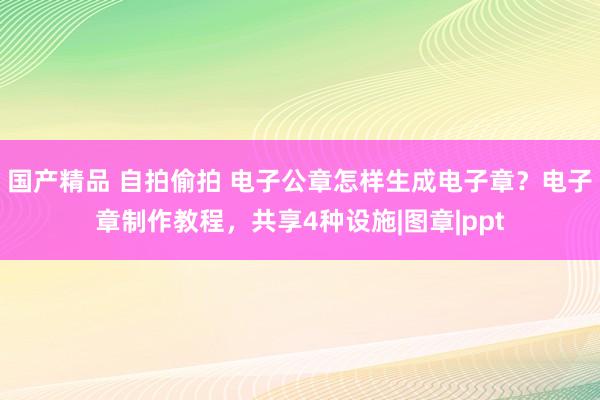 国产精品 自拍偷拍 电子公章怎样生成电子章？电子章制作教程，共享4种设施|图章|ppt