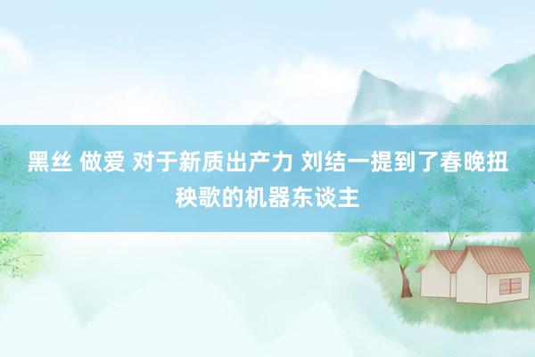 黑丝 做爱 对于新质出产力 刘结一提到了春晚扭秧歌的机器东谈主