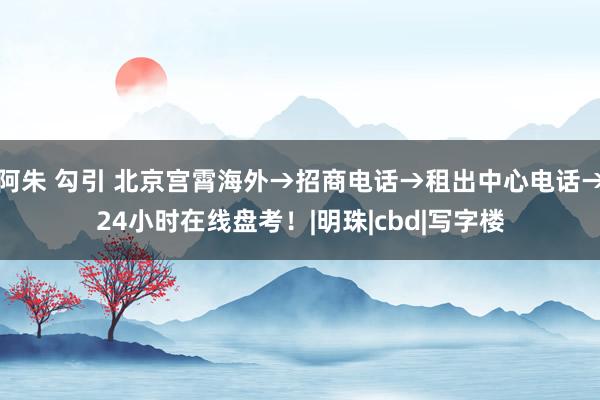 阿朱 勾引 北京宫霄海外→招商电话→租出中心电话→24小时在线盘考！|明珠|cbd|写字楼