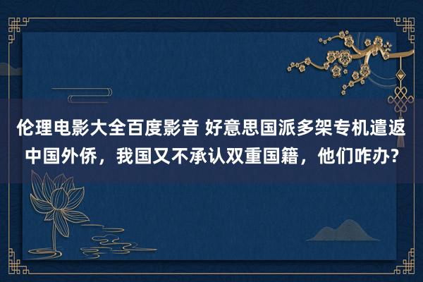 伦理电影大全百度影音 好意思国派多架专机遣返中国外侨，我国又不承认双重国籍，他们咋办?
