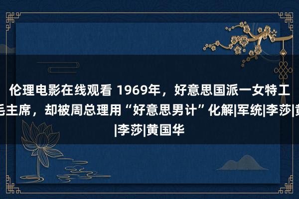 伦理电影在线观看 1969年，好意思国派一女特工刺杀毛主席，却被周总理用“好意思男计”化解|军统|李莎|黄国华