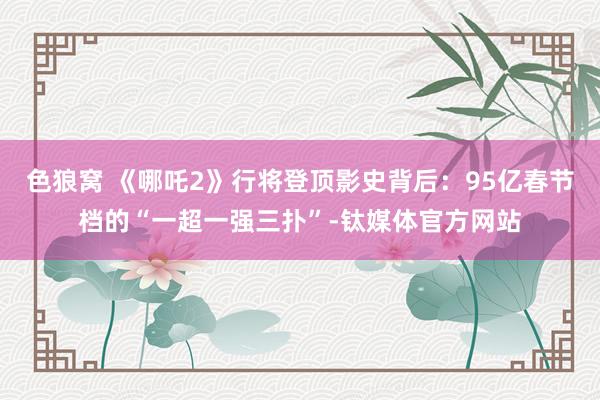 色狼窝 《哪吒2》行将登顶影史背后：95亿春节档的“一超一强三扑”-钛媒体官方网站