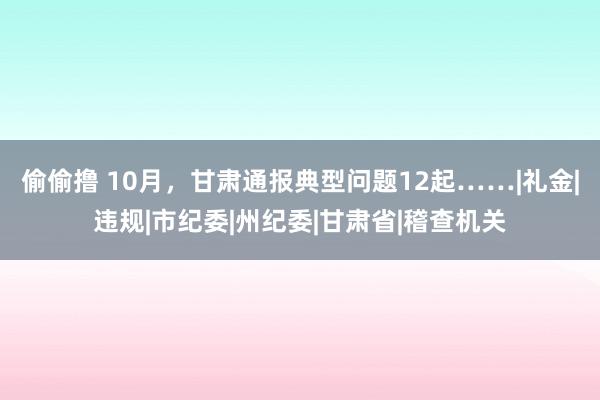 偷偷撸 10月，甘肃通报典型问题12起……|礼金|违规|市纪委|州纪委|甘肃省|稽查机关