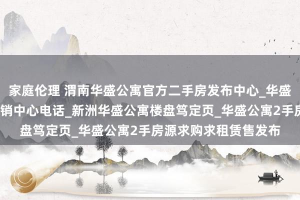 家庭伦理 渭南华盛公寓官方二手房发布中心_华盛公寓户型_华盛公寓营销中心电话_新洲华盛公寓楼盘笃定页_华盛公寓2手房源求购求租赁售发布