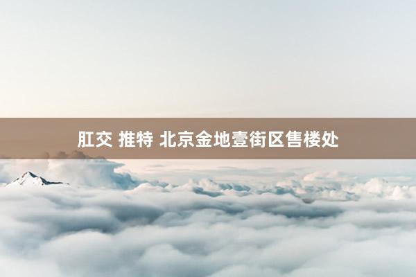 肛交 推特 北京金地壹街区售楼处