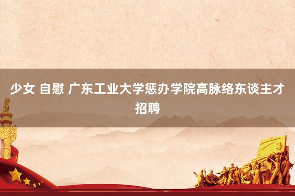 少女 自慰 广东工业大学惩办学院高脉络东谈主才招聘