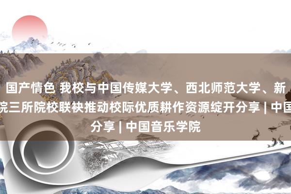 国产情色 我校与中国传媒大学、西北师范大学、新疆艺术学院三所院校联袂推动校际优质耕作资源绽开分享 | 中国音乐学院