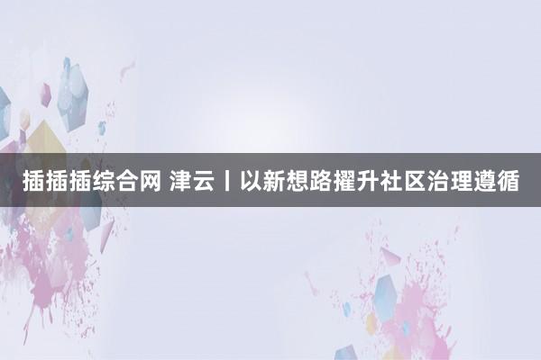 插插插综合网 津云丨以新想路擢升社区治理遵循