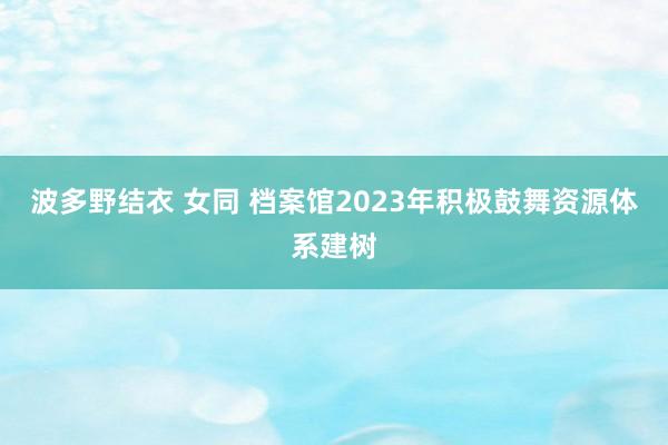 波多野结衣 女同 档案馆2023年积极鼓舞资源体系建树