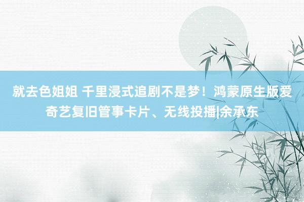 就去色姐姐 千里浸式追剧不是梦！鸿蒙原生版爱奇艺复旧管事卡片、无线投播|余承东
