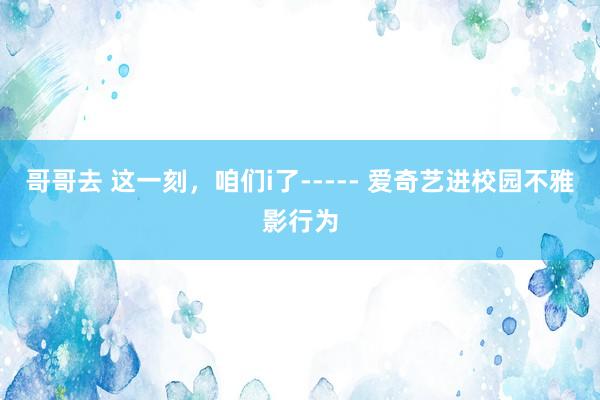 哥哥去 这一刻，咱们i了----- 爱奇艺进校园不雅影行为