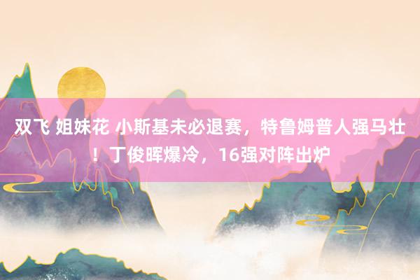 双飞 姐妹花 小斯基未必退赛，特鲁姆普人强马壮！丁俊晖爆冷，16强对阵出炉