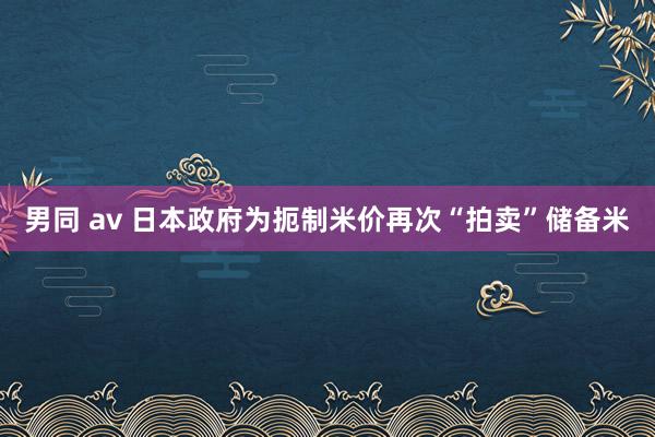 男同 av 日本政府为扼制米价再次“拍卖”储备米
