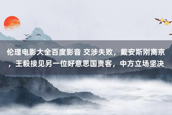 伦理电影大全百度影音 交涉失败，戴安斯刚离京，王毅接见另一位好意思国贵客，中方立场坚决